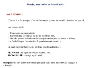 Besoin, motivation et frein d’achat
A) LE BESOIN :
C’est un état de manque, d’insatisfaction qui pousse un individu à désirer un produit
Les besoins sont :
Conscients ou inconscients,
Exprimés (de façon plus ou moins claire) ou non,
Traduits par des attitudes et des comportements plus ou moins « lisibles
», Satisfaits par l’acquisition de produits ou de services.
On peut classifier les besoins en deux grandes catégories :
PRIMAIRE : se loger, se vêtir, se nourrir…etc.
SECONDAIRE : voyage, sport, loisir,…
Exemple: il ne sert à rien d'informer quelqu'un qui a faim des offres de voyages à
la Turquie
 