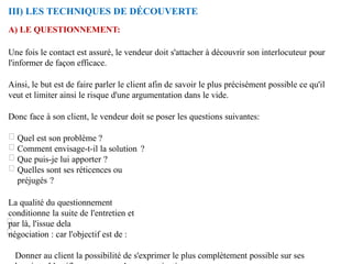 III) LES TECHNIQUES DE DÉCOUVERTE
A) LE QUESTIONNEMENT:
Une fois le contact est assuré, le vendeur doit s'attacher à découvrir son interlocuteur pour
l'informer de façon efficace.
Ainsi, le but est de faire parler le client afin de savoir le plus précisément possible ce qu'il
veut et limiter ainsi le risque d'une argumentation dans le vide.
Donc face à son client, le vendeur doit se poser les questions suivantes:
Quel est son problème ?
Comment envisage-t-il la solution ?
Que puis-je lui apporter ?
Quelles sont ses réticences ou
préjugés ?
La qualité du questionnement
conditionne la suite de l'entretien et
par là, l'issue dela
négociation : car l'objectif est de :
Donner au client la possibilité de s'exprimer le plus complètement possible sur ses
 