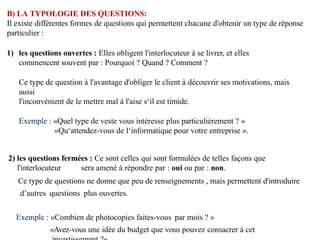 B) LA TYPOLOGIE DES QUESTIONS:
Il existe différentes formes de questions qui permettent chacune d'obtenir un type de réponse
particulier :
1) les questions ouvertes : Elles obligent l'interlocuteur à se livrer, et elles
commencent souvent par : Pourquoi ? Quand ? Comment ?
Ce type de question à l'avantage d'obliger le client à découvrir ses motivations, mais
aussi
l'inconvénient de le mettre mal à l'aise s‘il est timide.
Exemple : «Quel type de veste vous intéresse plus particulièrement ? »
«Qu‘attendez-vous de l‘informatique pour votre entreprise ».
2) les questions fermées : Ce sont celles qui sont formulées de telles façons que
l'interlocuteur sera amené à répondre par : oui ou par : non.
Ce type de questions ne donne que peu de renseignements , mais permettent d'introduire
d’autres questions plus ouvertes.
Exemple : «Combien de photocopies faites-vous par mois ? »
«Avez-vous une idée du budget que vous pouvez consacrer à cet
 