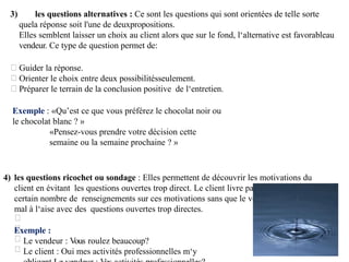 3) les questions alternatives : Ce sont les questions qui sont orientées de telle sorte
quela réponse soit l'une de deuxpropositions.
Elles semblent laisser un choix au client alors que sur le fond, l‘alternative est favorableau
vendeur. Ce type de question permet de:
Guider la réponse.
Orienter le choix entre deux possibilitésseulement.
Préparer le terrain de la conclusion positive de l‘entretien.
Exemple : «Qu’est ce que vous préférez le chocolat noir ou
le chocolat blanc ? »
«Pensez-vous prendre votre décision cette
semaine ou la semaine prochaine ? »
4) les questions ricochet ou sondage : Elles permettent de découvrir les motivations du
client en évitant les questions ouvertes trop direct. Le client livre par ce procédé un
certain nombre de renseignements sur ces motivations sans que le vendeur le mettre
mal à l‘aise avec des questions ouvertes trop directes.
Exemple :
Le vendeur : Vous roulez beaucoup?
Le client : Oui mes activités professionnelles m‘y
 
