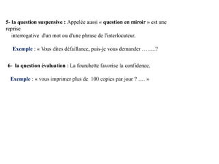 5- la question suspensive : Appelée aussi « question en miroir » est une
reprise
interrogative d'un mot ou d'une phrase de l'interlocuteur.
Exemple : « Vous dites défaillance, puis-je vous demander ……..?
6- la question évaluation : La fourchette favorise la confidence.
Exemple : « vous imprimer plus de 100 copies par jour ? …. »
 