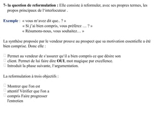 7- la question de reformulation : Elle consiste à reformuler, avec ses propres termes, les
propos principaux de l‘interlocuteur .
Exemple : « vous m‘avez dit que.. ? »
« Si j’ai bien compris, vous préférez … ? »
« Résumons-nous, vous souhaitez… »
La synthèse proposée par le vendeur prouve au prospect que sa motivation essentielle a été
bien comprise. Donc elle :
Permet au vendeur de s‘assurer qu‘il a bien compris ce que désire son
client. Permet de lui faire dire OUI, mot magique par excellence.
Introduit la phase suivante, l‘argumentation.
La reformulation à trois objectifs :
Montrer que l'on est
attentif Vérifier que l'on a
compris Faire progresser
l'entretien
 
