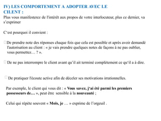 IV) LES COMPORTEMENT A ADOPTER AVEC LE
CILENT :
Plus vous manifesterez de l'intérêt aux propos de votre interlocuteur, plus ce dernier, va
s’exprimer
C‘est pourquoi il convient :
De prendre note des réponses chaque fois que cela est possible et après avoir demandé
l'autorisation au client : « je vais prendre quelques notes de façons à ne pas oublier,
vous permettez… ? ».
De ne pas interrompre le client avant qu’il ait terminé complètement ce qu‘il a à dire.
De pratiquer l'écoute active afin de déceler ses motivations irrationnelles.
Par exemple, le client qui vous dit : « Vous savez, j‘ai été parmi les premiers
possesseurs de… », peut être sensible à la nouveauté ;
Celui qui répète souvent « Mois, je … » exprime de l’orgeuil .
 