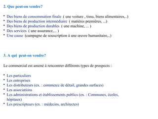 2. Que peut-on vendre?
• Des biens de consommation finale ( une voiture , tissu, biens alimentaires,..)
• Des biens de production intermédiaire ( matières premières, ...)
• Des biens de production durables ( une machine, ... )
• Des services ( une assurance,... )
• Une cause (campagne de souscription à une œuvre humanitaire,..)
3. A qui peut-on vendre?
Le commercial est amené à rencontrer différents types de prospects :
• Les particuliers
• Les entreprises
• Les distributeurs (ex. : commerce de détail, grandes surfaces)
• Les associations
• Les administrations et établissements publics (ex. : Communes, écoles,
hôpitaux)
• Les prescripteurs (ex. : médecins, architectes)
 