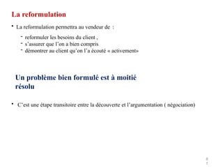 La reformulation
8
1
• La reformulation permettra au vendeur de :
- reformuler les besoins du client ,
- s’assurer que l’on a bien compris
- démontrer au client qu’on l’a écouté « activement»
Un problème bien formulé est à moitié
résolu
• C’est une étape transitoire entre la découverte et l’argumentation ( négociation)
 
