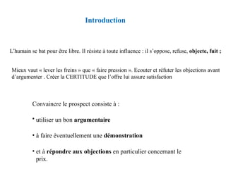 Introduction
Convaincre le prospect consiste à :
• utiliser un bon argumentaire
• à faire éventuellement une démonstration
• et à répondre aux objections en particulier concernant le
prix.
L’humain se bat pour être libre. Il résiste à toute influence : il s’oppose, refuse, objecte, fuit ;
Mieux vaut « lever les freins » que « faire pression ». Ecouter et réfuter les objections avant
d’argumenter . Créer la CERTITUDE que l’offre lui assure satisfaction
 