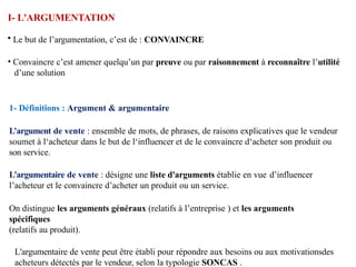 I- L'ARGUMENTATION
• Le but de l’argumentation, c’est de : CONVAINCRE
• Convaincre c’est amener quelqu’un par preuve ou par raisonnement à reconnaître l’utilité
d’une solution
1- Définitions : Argument & argumentaire
L’argument de vente : ensemble de mots, de phrases, de raisons explicatives que le vendeur
soumet à l‘acheteur dans le but de l‘influencer et de le convaincre d‘acheter son produit ou
son service.
L’argumentaire de vente : désigne une liste d'arguments établie en vue d’influencer
l’acheteur et le convaincre d’acheter un produit ou un service.
On distingue les arguments généraux (relatifs à l’entreprise ) et les arguments
spécifiques
(relatifs au produit).
L'argumentaire de vente peut être établi pour répondre aux besoins ou aux motivationsdes
acheteurs détectés par le vendeur, selon la typologie SONCAS .
 
