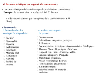 Il faut rechercher les
avantages de ses produits:
Fiabilité
Commodité
Capacité
Performances
Simplicité
Moindre coût
Robustesse
Rapidité
Facilité de
revente
et se doter des moyens
de preuve :
Démonstration.
Échantillon - maquette - prototype.
Références.
Documentations techniques et commerciales. Catalogues.
Photos - Plans - Graphiques - Schémas.
Diapositives - Films - Cassettes vidéo.
Citations et rapports d‘experts.
Statistiques officielles.
Prix et récompenses diverses
Homologations et agréments -
Résultats de tests.
Introduction sur les marchés
d. Les caractéristiques par rapport à la concurrence :
- Les caractéristiques doivent démarquer le produit de sa concurrence :
Exemple : le vendeur dira : « le réservoir fait 55 litres »
( si le vendeur connait que la moyenne de la concurrence est à 50
litres)
• En résumé :
 