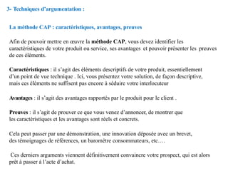 La méthode CAP : caractéristiques, avantages, preuves
Afin de pouvoir mettre en œuvre la méthode CAP, vous devez identifier les
caractéristiques de votre produit ou service, ses avantages et pouvoir présenter les preuves
de ces éléments.
Caractéristiques : il s’agit des éléments descriptifs de votre produit, essentiellement
d’un point de vue technique . Ici, vous présentez votre solution, de façon descriptive,
mais ces éléments ne suffisent pas encore à séduire votre interlocuteur
Avantages : il s’agit des avantages rapportés par le produit pour le client .
Preuves : il s’agit de prouver ce que vous venez d’annoncer, de montrer que
les caractéristiques et les avantages sont réels et concrets.
Cela peut passer par une démonstration, une innovation déposée avec un brevet,
des témoignages de références, un baromètre consommateurs, etc….
Ces derniers arguments viennent définitivement convaincre votre prospect, qui est alors
prêt à passer à l’acte d’achat.
3- Techniques d’argumentation :
 