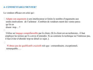 4- COMMENTARGUMENTER?
Le vendeur efficace est celui qui :
Adapte son arguments à son interlocuteur et limite le nombre d‘arguments aux
seules motivations de l’acheteur . Combien de vendeurs ratent des ventes parce
qu‘ils en
disent trop… ?
Utilise un langage compréhensible par le client, (Si le client est un technicien , il faut
employer les termes qu‘il a envie d‘entendre. Si au contraire la technique ne l‘intéresse pas,
il faut éviter d‘aborder trop ne détail ce sujet, ).
N’abuse pas de qualificatifs excessifs tels que : extraordinaire, exceptionnel,
remarquable…..
 