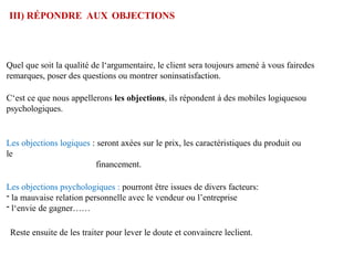 III) RÉPONDRE AUX OBJECTIONS
Quel que soit la qualité de l‘argumentaire, le client sera toujours amené à vous fairedes
remarques, poser des questions ou montrer soninsatisfaction.
C‘est ce que nous appellerons les objections, ils répondent à des mobiles logiquesou
psychologiques.
Les objections logiques : seront axées sur le prix, les caractéristiques du produit ou
le
financement.
Les objections psychologiques : pourront être issues de divers facteurs:
- la mauvaise relation personnelle avec le vendeur ou l’entreprise
- l‘envie de gagner……
Reste ensuite de les traiter pour lever le doute et convaincre leclient.
 