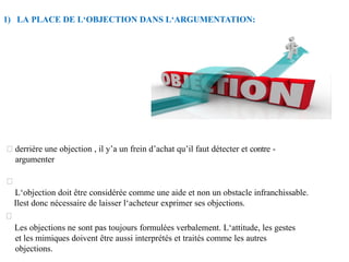 1) LA PLACE DE L‘OBJECTION DANS L‘ARGUMENTATION:
derrière une objection , il y’a un frein d’achat qu’il faut détecter et contre -
argumenter
L‘objection doit être considérée comme une aide et non un obstacle infranchissable.
Ilest donc nécessaire de laisser l‘acheteur exprimer ses objections.
Les objections ne sont pas toujours formulées verbalement. L‘attitude, les gestes
et les mimiques doivent être aussi interprétés et traités comme les autres
objections.
 