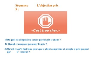 Séquence
5 :
L’objection prix
1) De quoi est composée la valeur perçue par le client ?
2) Quand et comment présenter le prix ?
3) Qu’est ce qu’il faut faire pour que le client comprenne et accepte le prix proposé
par le vendeur ?
 