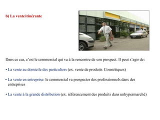 b) La venteitinérante
Dans ce cas, c’est le commercial qui va à la rencontre de son prospect. Il peut s’agir de:
• La vente au domicile des particuliers (ex. vente de produits Cosmétiques)
• La vente en entreprise: le commercial va prospecter des professionnels dans des
entreprises
• La vente à la grande distribution (ex. référencement des produits dans unhypermarché)
 