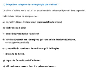 1) De quoi est composée la valeur perçue par le client ?
Un client n’achète pas le prix d‘ un produit mais la valeur qu‘il perçoit dans ceproduit.
Cette valeur perçue est composée de :
a) Caractéristiques techniques et commerciales du produit
b) motivations d’achat
c) utilité du produit pour l‘acheteur,
d) services apportés par l‘entreprise qui vend ou qui fabrique le produit,
(avantage concurrentiel)
e) sympathie du vendeur et la confiance qu‘il lui inspire
f) intensité du besoin.
g) capacités financières de l’acheteur
h) offres des concurrents dont il a pris connaissance.
 