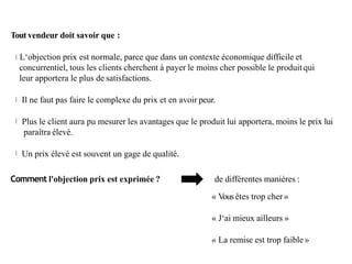 Tout vendeur doit savoir que :
L‘objection prix est normale, parce que dans un contexte économique difficile et
concurrentiel, tous les clients cherchent à payer le moins cher possible le produit qui
leur apportera le plus de satisfactions.
Il ne faut pas faire le complexe du prix et en avoir peur.
Plus le client aura pu mesurer les avantages que le produit lui apportera, moins le prix lui
paraîtra élevé.
Un prix élevé est souvent un gage de qualité.
Comment l'objection prix est exprimée ? de différentes manières :
« Vousêtes trop cher»
« J‘ai mieux ailleurs »
« La remise est trop faible »
 