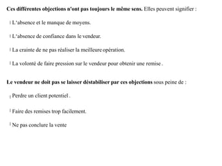 Ces différentes objections n'ont pas toujours le même sens. Elles peuvent signifier :
L‘absence et le manque de moyens.
L‘absence de confiance dans le vendeur.
La crainte de ne pas réaliser la meilleure opération.
La volonté de faire pression sur le vendeur pour obtenir une remise .
Le vendeur ne doit pas se laisser déstabiliser par ces objections sous peine de :
Perdre un client potentiel .
Faire des remises trop facilement.
Ne pas conclure la vente
 