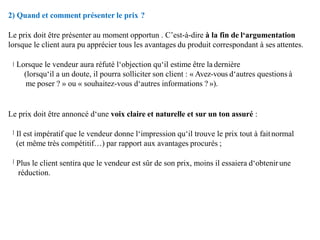 2) Quand et comment présenter le prix ?
Le prix doit être présenter au moment opportun . C’est-à-dire à la fin de l‘argumentation
lorsque le client aura pu apprécier tous les avantages du produit correspondant à ses attentes.
Lorsque le vendeur aura réfuté l‘objection qu‘il estime être la dernière
(lorsqu‘il a un doute, il pourra solliciter son client : « Avez-vous d‘autres questions à
me poser ? » ou « souhaitez-vous d‘autres informations ? »).
Le prix doit être annoncé d‘une voix claire et naturelle et sur un ton assuré :
Il est impératif que le vendeur donne l‘impression qu‘il trouve le prix tout à faitnormal
(et même très compétitif…) par rapport aux avantages procurés ;
Plus le client sentira que le vendeur est sûr de son prix, moins il essaiera d‘obtenirune
réduction.
 