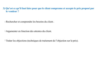 3) Qu’est ce qu’il faut faire pour que le client comprenne et accepte le prix proposé par
le vendeur ?
Rechercher et comprendre les besoins du client .
Argumenter en fonction des attentes du client.
Traiter les objections (techniques de traitement de l’objection sur le prix).
 