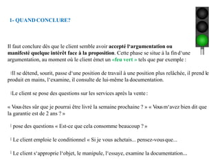 1- QUAND CONCLURE?
Il faut conclure dès que le client semble avoir accepté l‘argumentation ou
manifesté quelque intérêt face à la proposition. Cette phase se situe à la fin d‘une
argumentation, au moment où le client émet un «feu vert » tels que par exemple :
Il se détend, sourit, passe d‘une position de travail à une position plus relâchée, il prend le
produit en mains, l‘examine, il consulte de lui-même la documentation.
Le client se pose des questions sur les services après la vente :
« Vousêtes sûr que je pourrai être livré la semaine prochaine ? » « Vousm‘avez bien dit que
la garantie est de 2 ans ? »
pose des questions « Est-ce que cela consomme beaucoup ? »
Le client emploie le conditionnel « Si je vous achetais... pensez-vousque...
Le client s‘approprie l‘objet, le manipule, l‘essaye, examine la documentation...
 