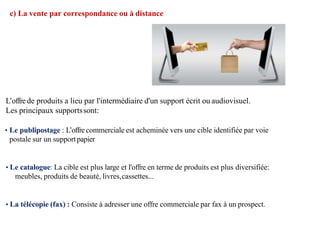 c) La vente par correspondance ou à distance
L’offrede produits a lieu par l'intermédiaire d'un support écrit ou audiovisuel.
Les principaux supportssont:
• Le publipostage : L’offre commerciale est acheminée vers une cible identifiée par voie
postale sur un supportpapier
• Le catalogue: La cible est plus large et l'offre en terme de produits est plus diversifiée:
meubles, produits de beauté, livres,cassettes...
• La télécopie (fax) : Consiste à adresser une offre commerciale par fax à un prospect.
 