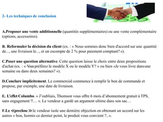 2- Les techniques de conclusion
A.Proposer une vente additionnelle (quantités supplémentaires) ou une vente complémentaire
(options, accessoires).
B. Reformuler la décision du client (ex. : « Nous sommes donc bien d'accord sur une quantité
de..., une livraison le..., et un escompte de 2 % pour paiement comptant? »).
C.Poser une question alternative. Cette question laisse le choix entre deux propositions
d'achat (ex. : « Vouspréférez le modèle X ou le modèle Y? » ou bien «Je vous livre dansune
semaine ou dans deux semaines? »).
D.Conclure implicitement. Le commercial commence à remplir le bon de commande et
propose, par exemple, une date de livraison.
E. L’effet Columbo. « J’oubliais, Thomson vous offre 6 mois d’abonnement gratuit à TPS,
sans engagement !!… ». Le vendeur a gardé un argument ultime dans son sac…
F.Le ≪preclose ≫:le vendeur isole une dernière objection en obtenant un accord sur les
autres « bon, hormis ce dernier point, le produit vous convient ?..».
 