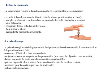 • Le bon de commande
Le vendeur doit remplir le bon de commande en respectant les règles suivantes:
- remplir le bon de commande à haute voix (le silence peut inquiéter le client);
- remplir, si nécessaire, un formulaire de demande de crédit et calculer le montant
des échéances;
- récapituler le lieu et la date de livraison;
- faire signer le client;
- demander le paiement ou l'acompte.
• La prise de conge
La prise de congé succède logiquement à la signature du bon de commande. Le commercial ne
doit pas s'éterniser et doit:
- rassurer et féliciter le client sur son choix;
- ne jamais revenir sur un point de l'argumentation (une nouvelle objection peut survenir);
- laisser une carte de visite, une documentation, un échantillon;
- prévoir et planifier les relations futures en fixant la date du prochaincontact;
- remercier pour l'entretien qui vient de se dérouler;
- saluer chaleureusement.
 