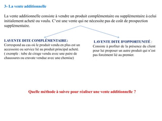 3- La vente additionnelle
La vente additionnelle consiste à vendre un produit complémentaire ou supplémentaire à celui
initialement acheté ou voulu. C‘est une vente qui ne nécessite pas de coût de prospection
supplémentaire.
LAVENTE DITE COMPLÉMENTAIRE:
Correspond au cas où le produit vendu en plus est un
accessoire ou service lié au produit principal acheté.
( exemple : tube de cirage vendu avec une paire de
chaussures ou cravate vendue avec une chemise)
LAVENTE DITE D'OPPORTUNITÉ :
Consiste à profiter de la présence du client
pour lui proposer un autre produit qui n’est
pas forcément lié au premier.
Quelle méthode à suivre pour réaliser une vente additionnelle ?
 
