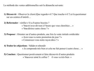 La méthode des ventes additionnelles suit la démarche suivante:
1) Découvrir : Observer le client (Que regarde-t-il ? Que touche-t-il ?) et le questionner
sur ses centres d‘intérêt…
2) Reformuler : vérifier s‘il a d‘autres besoins ?
« Vousm‘avez dit tout à l‘heure que vous cherchiez…»
« Vousdésirez autre chose ? »
3) Proposer : Orienter sur d‘autres produits, une fois la vente initiale estdécidée
« Avez-vous vu notre promotion du jour ?»
« Connaissez-vous notre rayon déco ? »
4) Traiter les objections : Valider et rebondir
« Je comprends très bien et cela me fait penser à autre chose… »
5) Conclure : Questionner positivement et faire découvrir d‘autres produits
« Vousavez aimé le collier ? il vous va très bien »
 