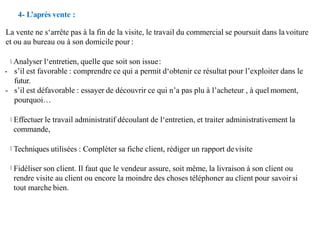 4- L’après vente :
La vente ne s‘arrête pas à la fin de la visite, le travail du commercial se poursuit dans la voiture
et ou au bureau ou à son domicile pour :
Analyser l‘entretien, quelle que soit son issue:
- s’il est favorable : comprendre ce qui a permit d‘obtenir ce résultat pour l’exploiter dans le
futur.
- s’il est défavorable : essayer de découvrir ce qui n’a pas plu à l’acheteur , à quel moment,
pourquoi…
Effectuer le travail administratif découlant de l‘entretien, et traiter administrativement la
commande,
Techniques utilisées : Compléter sa fiche client, rédiger un rapport devisite
Fidéliser son client. Il faut que le vendeur assure, soit même, la livraison à son client ou
rendre visite au client ou encore la moindre des choses téléphoner au client pour savoir si
tout marche bien.
 