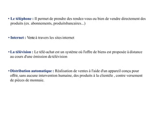 • Le téléphone : Il permet de prendre des rendez-vous ou bien de vendre directement des
produits (ex. abonnements, produitsbancaires...)
• Internet : Venteà travers les sites internet
•La télévision : Le télé-achat est un système où l'offre de biens est proposée à distance
au cours d'une émission detélévision
•Distribution automatique : Réalisation de ventes à l'aide d'un appareil conçu pour
offrir, sans aucune intervention humaine, des produits à la clientèle , contre versement
de pièces de monnaie.
 