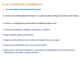 II- LES MISSIONS DU COMMERCIAL
1. Premièremission:représentationdel'entreprise
Levendeurestun ambassadeurdel'entreprise; il occupeuneplaceprivilégiée decontactavecl'extérieur.
Les tâches à accomplirparlecommercialetlesconditionsà respecter sont:
• Connaîtresonentreprise, sastratégie,sesobjectifs et y adhérer;
• Soignersapropreimage,saprésentation ;
• Soignersesoutils d'aideàlavente,donner uneimagedesérieux,de respect;
• Savoirserendredisponible,ouvert vis-à-visdelaclientèle ;
• Resterenéveil,àl'écoute du marché(ex. lecturedesrevuesspécialiséesde son secteurd'activité,
participation à dessalons,constituer unréseau...).
 