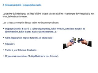 2. Deuxièmemission:la négociation-vente
Levendeurdoit réaliserdu chiffred'affaires tout enlaissantauclientle sentiment d'avoir réaliséle bon
achat,le boninvestissement.
Les tâches aaccomplir,dansce cadre,par le commercialsont:
• Préparer sesoutils d’aide à la vente (argumentaire,fichesproduits, catalogue,matériel de
démonstration, fiches clients, plan de questionnement...);
• Gérer,organisersonemploi du temps,sesrendez-vous;
• Négocier ;
• Mettre à jour lefichier des clients ;
• Organiser desanimationsP.L.V
.(publicitésurle lieu devente).
 