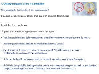 4. Quatrièmemission: le suivi et la fidélisation
Nonseulementil faut vendre, il fautaussirevendre !
Fidéliser ses clients coûte moins cher que d’en acquérir de nouveaux
Les tâches à accomplir sont:
À partir d'un échéancierrégulièrement tenu et mis à jour :
• Vérifier quela livraison delacommandeestbien effectuéeselonlestermesducontrat de vente ;
• S'assurerquele clientestsatisfait,lui apporterassistance ou conseil;
• Eventuellement, demeurerencontact permanentavecleS.A.Vdel’entrepriseetservir
d'intermédiairepour accélérersesinterventions;
• Informer la clientèle surlesnouveautésconcernantlesproduits proposés par l'entreprise;
• Prévoir la date probable de réapprovisionnement ou de réabonnement (pour un stock de marchandises,
despiècesderechange,un contrat d’assurance, un abonnement à un service, ...).
 