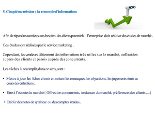 5. Cinquièmemission : la remontéed'informations
Afinderépondreaumieuxauxbesoins desclientspotentiels, l’entreprise doit réaliserdesétudesdemarché.
Ces étudessontréaliséespar le servicemarketing .
Cependant, les vendeurs détiennent des informations très utiles sur le marché, collectées
auprès des clients et parois auprès des concurrents.
Les tâches à accomplir,dansce sens, sont:
• Mettre à jour les fiches clients en notant les remarques, les objections, les jugements émisau
coursdesentretiens;
• Etre à l’écoute du marché ( Offres des concurrents, tendances du marché, préférences des clients,...)
• Etablir desnotesdesynthèse ou descomptes rendus.
 