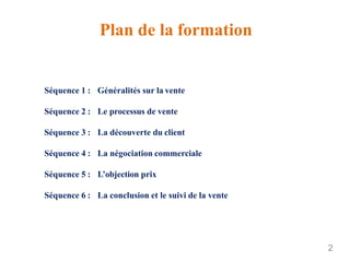 Plan de la formation
2
Séquence 1 : Généralités sur la vente
Séquence 2 : Le processus de vente
Séquence 3 : La découverte du client
Séquence 4 : La négociation commerciale
Séquence 5 : L’objection prix
Séquence 6 : La conclusion et le suivi de la vente
 