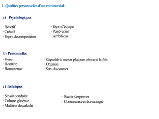 1. Qualitespersonnellesd’un commercial:
a) Psychologiques
·Réactif
·Créatif
·Espritdecompétition
·Espritd'équipe
·Persévérant
·Ambitieux
b) Personnelles
·Franc
·Honnête
·Bonnetenue
c) Techniques
·Savoirconduire
·Culture générale
·Maîtrisedescalculs
· Savoir s'exprimer
· Connaissanceenbureautique
·Capacitésà mener plusieurs chosesà la fois
·Organisé
·Sensdu contact
 