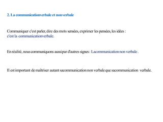 2. La communicationverbaleet nonverbale
Communiquer c'est parler,dire des mots sensées,exprimer les pensées,les idées :
c'est la communicationverbale.
Enréalité, nouscommuniquons aussipard'autres signes: Lacommunicationnon verbale.
Il estimportant demaîtriser autant sacommunicationnon verbalequesacommunication verbale.
 