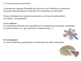 1- La prospection commerciale :
La prospection regroupe l'ensemble des actions qui vise à identifier et contacterde
nouveaux clients potentiels et à chercher à les transformer en clientsréels.
On peux distinguer deux groupes de personnes, au niveau de la prospection:
Les suspect et les prospects
a) Les suspects :
Ce sont des personnes qui sont susceptibles d’etre intéressés par un produit, comptetenu
de certains critères ( ex : age , profession, situationsociale…)
b) Les prospects :
Ce sont des individus ayant exprimé un intérêt pour une offre commerciale.
 