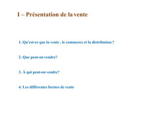 1. Qu'est-ce que la vente , le commerce et la distribution ?
2. Que peut-on vendre?
3. À qui peut-on vendre?
4. Les différentes formes de vente
I – Présentation de la vente
 