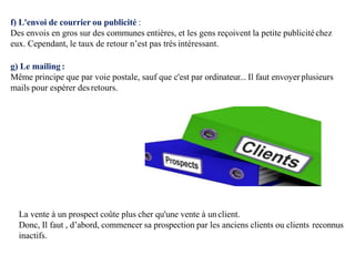 f) L'envoi de courrier ou publicité :
Des envois en gros sur des communes entières, et les gens reçoivent la petite publicitéchez
eux. Cependant, le taux de retour n’est pas très intéressant.
g) Le mailing :
Même principe que par voie postale, sauf que c'est par ordinateur... Il faut envoyer plusieurs
mails pour espérer desretours.
La vente à un prospect coûte plus cher qu'une vente à unclient.
Donc, Il faut , d’abord, commencer sa prospection par les anciens clients ou clients reconnus
inactifs.
 