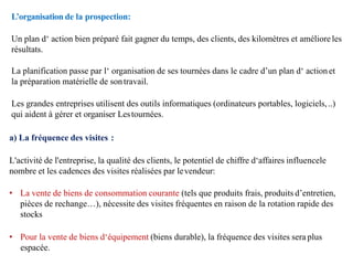 L’organisation de la prospection:
Un plan d‘ action bien préparé fait gagner du temps, des clients, des kilomètres et amélioreles
résultats.
La planification passe par l‘ organisation de ses tournées dans le cadre d’un plan d‘ actionet
la préparation matérielle de sontravail.
Les grandes entreprises utilisent des outils informatiques (ordinateurs portables, logiciels,..)
qui aident à gérer et organiser Lestournées.
a) La fréquence des visites :
L'activité de l'entreprise, la qualité des clients, le potentiel de chiffre d‘affaires influencele
nombre et les cadences des visites réalisées par levendeur:
• La vente de biens de consommation courante (tels que produits frais, produits d’entretien,
pièces de rechange…), nécessite des visites fréquentes en raison de la rotation rapide des
stocks
• Pour la vente de biens d‘équipement (biens durable), la fréquence des visites sera plus
espacée.
 