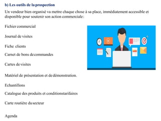 b) Les outils de laprospection
Un vendeur bien organisé va mettre chaque chose à sa place, immédiatement accessible et
disponible pour soutenir son action commerciale:
Fichier commercial
Journal de visites
Fiche clients
Carnet de bons decommandes
Cartes devisites
Matériel de présentation et dedémonstration.
Echantillons
Catalogue des produits et conditionstarifaires
Carte routière dusecteur
Agenda
 