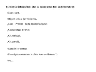Exemples d'informations plus ou moins utiles dans un fichierclient:
Nom client,
Raison sociale del'entreprise,
Nom – Prénom - poste desinterlocuteurs
Coordonnées diverses,
CAmensuel,
CAcumulé,
Date de 1er contact,
Prescripteur (comment le client vous a-t-il connu?)
etc…
 