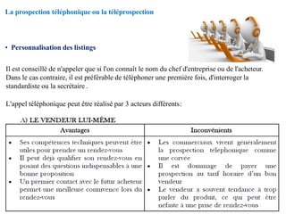 La prospection téléphonique ou la téléprospection
• Personnalisation des listings
Il est conseillé de n'appeler que si l'on connaît le nom du chef d'entreprise ou de l'acheteur.
Dans le cas contraire, il est préférable de téléphoner une première fois, d'interroger la
standardiste ou la secrétaire .
L'appel téléphonique peut être réalisé par 3 acteurs différents:
 
