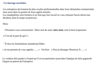 • Le barrage secrétaire
Les entreprises deviennent de plus en plus professionnelles dans leurs démarches commerciales
mais aussi dans la gestion de leurs appels entrants.
Les standardistes sont formées et ne font que leur travail en vous refusant l'accès direct àun
décideur, dont le temps est précieux.
Donc
Présentez-vous correctement : Dites tout de suite votre nom, cela évitera laquestion:
« C'est de la part de qui?››
Évitez les formulations maladroitesTelles :
« Je me permets de vous appeler........ » Ou bien « Puis-je déranger Monsieur X........»
Le vendeur doit gardez à l'esprit qu‘il est un partenaire ayant dans l'optique de faire gagnerde
l'argent au patron del'entreprise.
 