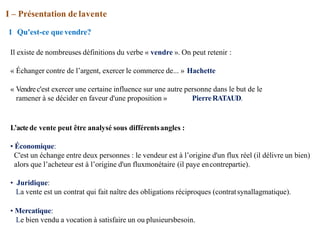 I – Présentation de lavente
1 Qu'est-ce quevendre?
Il existe de nombreuses définitions du verbe « vendre ». On peut retenir :
« Échanger contre de l’argent, exercer le commerce de... » Hachette
« Vendrec'est exercer une certaine influence sur une autre personne dans le but de le
ramener à se décider en faveur d'une proposition » PierreRATAUD.
L’actede vente peut être analysé sous différentsangles :
• Économique:
C'est un échange entre deux personnes : le vendeur est à l’origine d'un flux réel (il délivre un bien)
alors que l’acheteur est à l’origine d'un fluxmonétaire (il paye encontrepartie).
• Juridique:
La vente est un contrat qui fait naître des obligations réciproques (contratsynallagmatique).
• Mercatique:
Le bien vendu a vocation à satisfaire un ou plusieursbesoin.
 