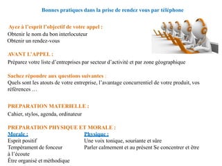 Bonnes pratiques dans la prise de rendez vous par téléphone
Ayez à l’esprit l’objectif de votre appel :
Obtenir le nom du bon interlocuteur
Obtenir un rendez-vous
AVANT L’APPEL :
Préparez votre liste d’entreprises par secteur d’activité et par zone géographique
Sachez répondre aux questions suivantes :
Quels sont les atouts de votre entreprise, l’avantage concurrentiel de votre produit, vos
références …
PREPARATION MATERIELLE :
Cahier, stylos, agenda, ordinateur
PREPARATION PHYSIQUE ET MORALE :
Morale :
Esprit positif
Tempérament de fonceur
à l’écoute
Être organisé et méthodique
Physique :
Une voix tonique, souriante et sûre
Parler calmement et au présent Se concentrer et être
 