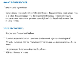 AVANT DE DECROCHER :
∙Relisez votre argumentaire
∙ Sachez ce que vous voulez obtenir : les coordonnées du décisionnaire ou un rendez-vous.
∙ Si c’est un deuxième appel, vous devez connaître le nom de votre interlocuteur :
mettez- vous en mémoire ce que vous savez déjà sur lui et à quel stade vous en êtes
de votre contact.
VOUS DECROCHEZ :
∙ Souriez, tout s’entend au téléphone
∙ Présentez-vous distinctement comme un professionnel . Ayez un discours positif
(évitez : « excusez-moi de vous déranger ») Ecoutez ses réponses et prenez-les en
notes
∙ Laissez respirer la personne, jouez sur les silences
∙ Utilisez l’humour si besoin
 