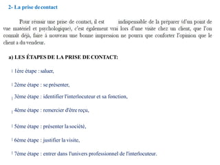2- La prise decontact
a) LES ÉTAPES DE LA PRISE DECONTACT:
1ère étape : saluer,
2ème étape : se présenter,
3ème étape : identifier l'interlocuteur et sa fonction,
4ème étape : remercier d'être reçu,
5ème étape : présenter la société,
6ème étape : justifier la visite,
7ème étape : entrer dans l'univers professionnel de l'interlocuteur.
 